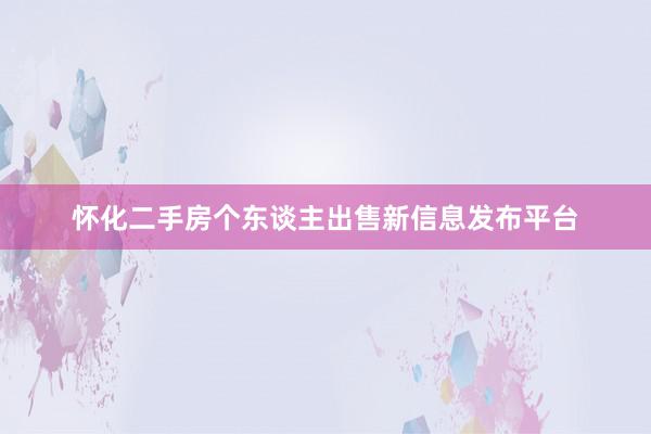 怀化二手房个东谈主出售新信息发布平台