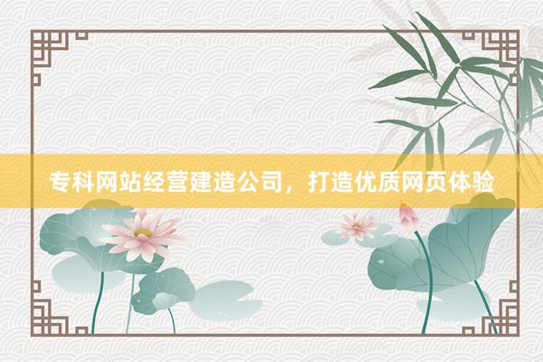 专科网站经营建造公司，打造优质网页体验